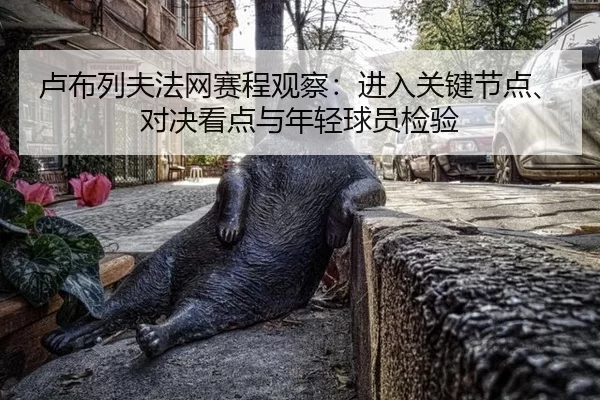 卢布列夫法网赛程观察：进入关键节点、对决看点与年轻球员检验