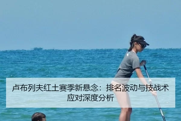 卢布列夫红土赛季新悬念：排名波动与技战术应对深度分析