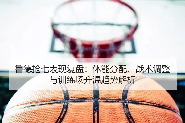 鲁德抢七表现复盘：体能分配、战术调整与训练场升温趋势解析